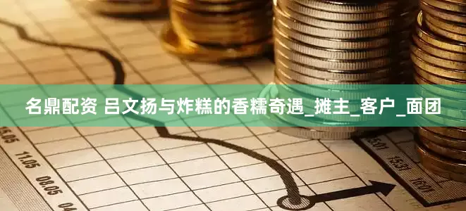 名鼎配资 吕文扬与炸糕的香糯奇遇_摊主_客户_面团