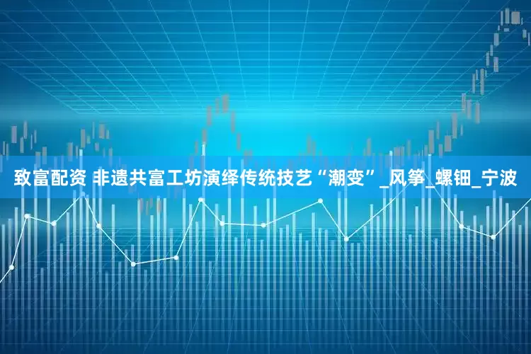 致富配资 非遗共富工坊演绎传统技艺“潮变”_风筝_螺钿_宁波