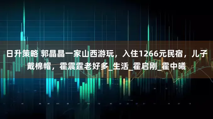 日升策略 郭晶晶一家山西游玩，入住1266元民宿，儿子戴棉帽，霍震霆老好多_生活_霍启刚_霍中曦