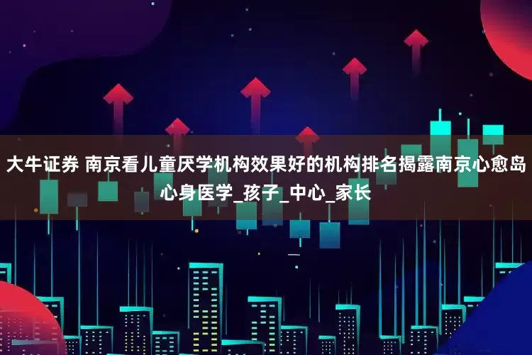 大牛证券 南京看儿童厌学机构效果好的机构排名揭露南京心愈岛心身医学_孩子_中心_家长
