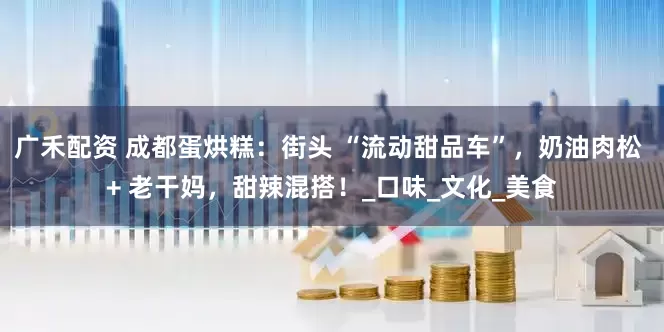 广禾配资 成都蛋烘糕：街头 “流动甜品车”，奶油肉松 + 老干妈，甜辣混搭！_口味_文化_美食