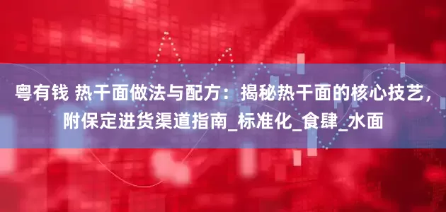 粤有钱 热干面做法与配方：揭秘热干面的核心技艺，附保定进货渠道指南_标准化_食肆_水面