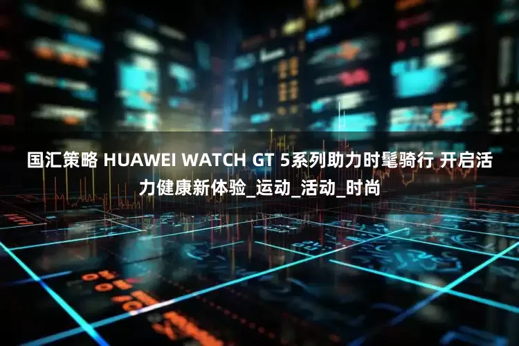 国汇策略 HUAWEI WATCH GT 5系列助力时髦骑行 开启活力健康新体验_运动_活动_时尚