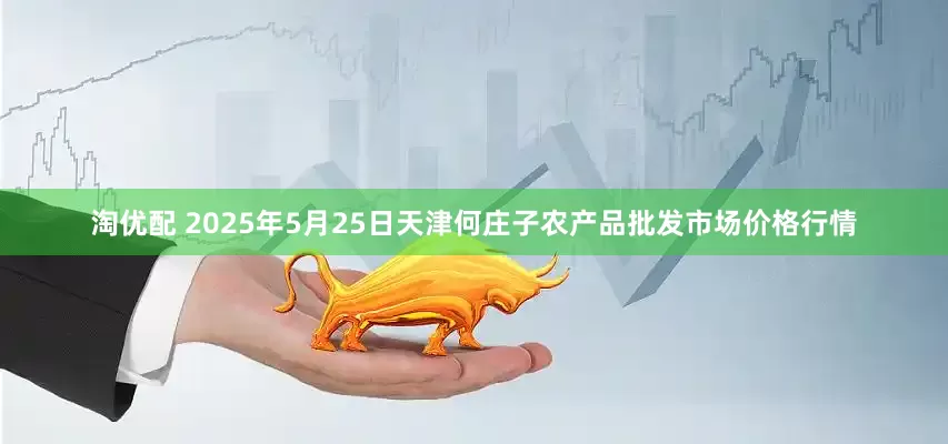 淘优配 2025年5月25日天津何庄子农产品批发市场价格行情