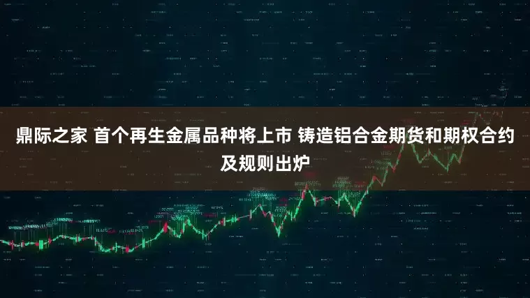 鼎际之家 首个再生金属品种将上市 铸造铝合金期货和期权合约及规则出炉