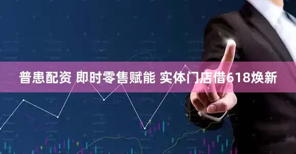普患配资 即时零售赋能 实体门店借618焕新