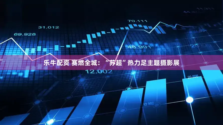 乐牛配资 赛燃全城：“苏超”热力足主题摄影展