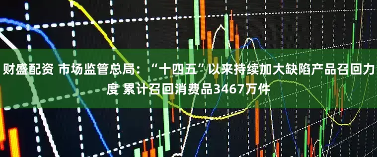 财盛配资 市场监管总局：“十四五”以来持续加大缺陷产品召回力度 累计召回消费品3467万件
