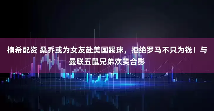 楠希配资 桑乔或为女友赴美国踢球，拒绝罗马不只为钱！与曼联五鼠兄弟欢笑合影