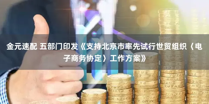 金元速配 五部门印发《支持北京市率先试行世贸组织〈电子商务协定〉工作方案》