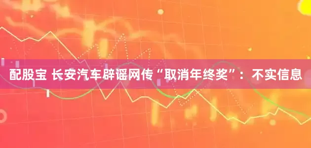 配股宝 长安汽车辟谣网传“取消年终奖”：不实信息