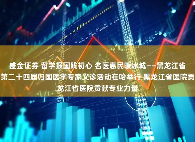 盛金证券 留学报国践初心 名医惠民暖冰城——黑龙江省欧美同学会第二十四届归国医学专家义诊活动在哈举行 黑龙江省医院贡献专业力量