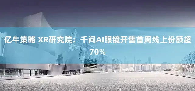 亿牛策略 XR研究院：千问AI眼镜开售首周线上份额超70%