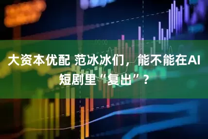 大资本优配 范冰冰们，能不能在AI短剧里“复出”？