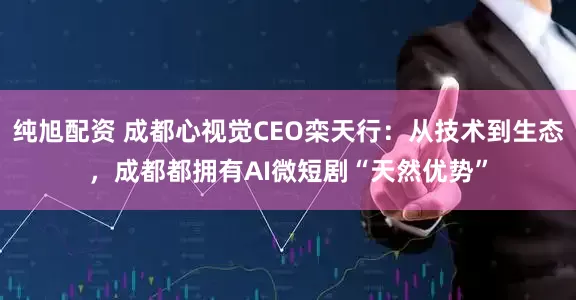 纯旭配资 成都心视觉CEO栾天行：从技术到生态，成都都拥有AI微短剧“天然优势”